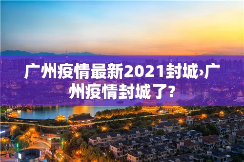 广州疫情最新2021封城›广州疫情封城了?