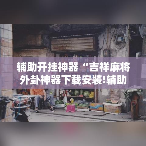辅助开挂神器“吉祥麻将外卦神器下载安装!辅助神器插件下载 辅助开挂神器“吉祥麻将外卦神器下载安装!辅助神器插件下载