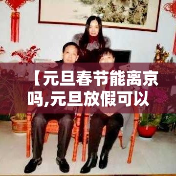 【元旦春节能离京吗,元旦放假可以离京吗】 【元旦春节能离京吗,元旦放假可以离京吗】