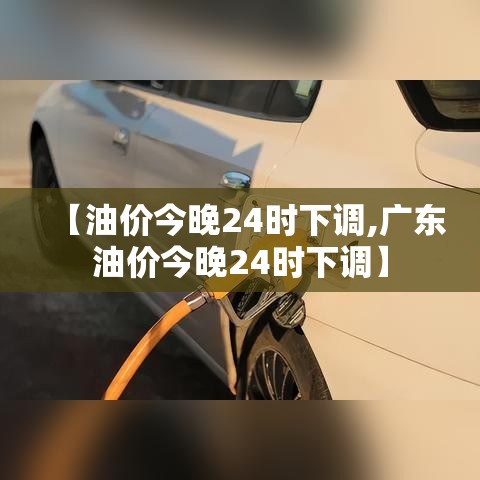 【油价今晚24时下调,广东油价今晚24时下调】 【油价今晚24时下调,广东油价今晚24时下调】