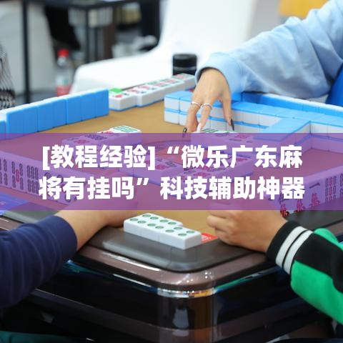 [教程经验]“微乐广东麻将有挂吗”科技辅助神器手机版教程