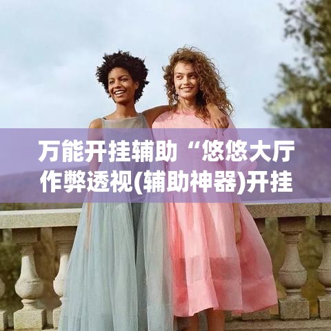 万能开挂辅助“悠悠大厅作弊透视(辅助神器)开挂详细教程 万能开挂辅助“悠悠大厅作弊透视(辅助神器)开挂详细教程