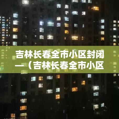 吉林长春全市小区封闭—(吉林长春全市小区封闭最新消息) 吉林长春全市小区封闭—(吉林长春全市小区封闭最新消息)