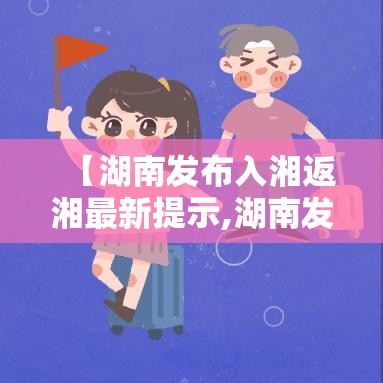 【湖南发布入湘返湘最新提示,湖南发布入湘返湘最新提示公告】 【湖南发布入湘返湘最新提示,湖南发布入湘返湘最新提示公告】