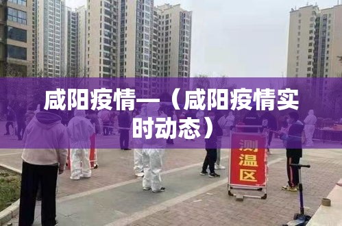 咸阳疫情—(咸阳疫情实时动态) 咸阳疫情—(咸阳疫情实时动态)