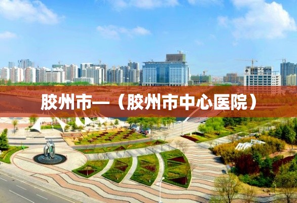 胶州市—(胶州市中心医院) 胶州市—(胶州市中心医院)
