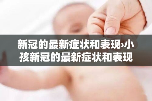 新冠的最新症状和表现›小孩新冠的最新症状和表现 新冠的最新症状和表现›小孩新冠的最新症状和表现