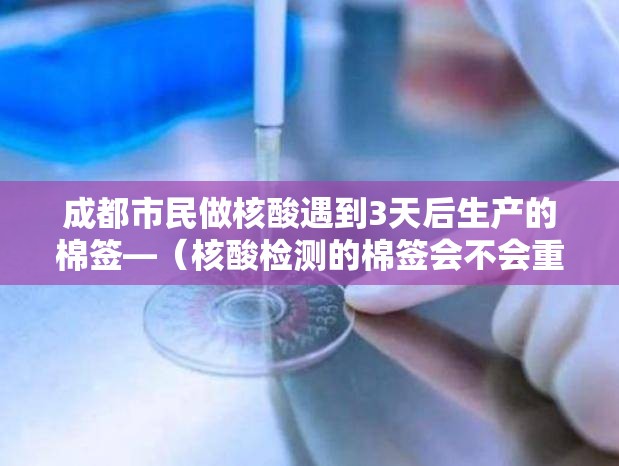 成都市民做核酸遇到3天后生产的棉签—(核酸检测的棉签会不会重复用) 成都市民做核酸遇到3天后生产的棉签—(核酸检测的棉签会不会重复用)